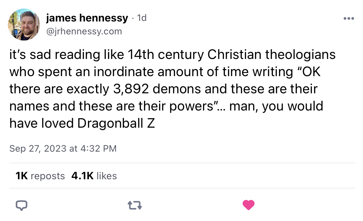 Screenshot of a Blueksy post from jrhennesy. Text reads: it’s sad reading like 14th century Christian theologians who spent an inordinate amount of time writing “OK there are exactly 3,892 demons and these are their names and these are their powers”… man, you would have loved Dragonball Z