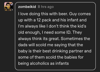reply from tumblruser zombeikid ‘I love doing this with beer. Guy comes up with a 12 pack and his infant and I'm always like I don't think the kid's old enough, I need some ID. They always think its great. Sometimes the dads will scold me saying that the baby is their best drinking partner and some of them scold the babies for being alcoholics as infants’