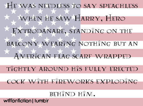 al3cthegr8:  wtffanfiction:  Fandom: Harry Potter “He was needless to say speachless when he saw Harry, Hero Extrodanare, standing on the balcony wearing nothing but an American flag scarf wrapped tightly around his fully erected cock with fireworks