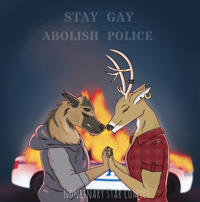 Drawing of an anthropomorphic german shepard in a dark lavendar-grey hoodie and a stag in a rd button down plaid shirt touch their noses gently together. Their hands are pushed up together between them. Both their eyes are closed blissfully, and each one wears a single gold loop earring in one ear. The stag's horns are decorated in rings and a black spiked punk bracelet. A cop car burns brilliantly behind them in the darkness... The couple is illuminated warmly by the blaze. Above them in a stencil style text are the words "Stay Gay. Abolish police". At the bottom is the watermark for Nonbinary Star Comics.