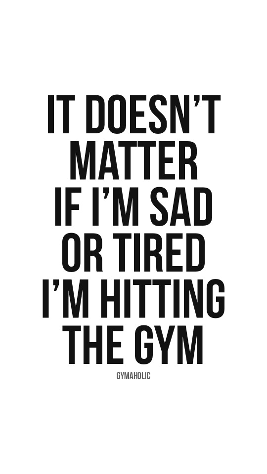 It doesn’t matter if I’m sad or tired, I’m hitting the gym