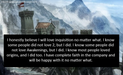dragonageconfessions:  Confession: I honestly believe I will love inquisition no matter what. I know some people did not love 2, but I did. I know some people did not love Awakenings, but I did. I know most people loved origins, and I did too. I have