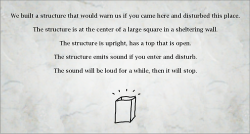 We built a structure that would warn us if you came here and disturbed this place.

The structure is at the center of a large square in a sheltering wall.

The structure is upright, has a top that is open.

The structure emits sound if you enter and disturb.

The sound will be loud for a while, then it will stop.