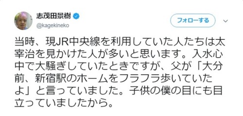 志茂田景樹‏ @kagekineko当時、現JR中央線を利用していた人たちは太宰治を見かけた人が多いと思います。入水心中で大騒ぎしていたときですが、父が「大分前、新宿駅のホームをフラフラ歩いて