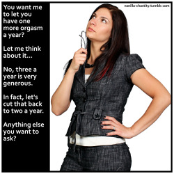 vanilla-chastity:  You want me to let you have one more orgasm a year? Let me think about it… No, three a year is very generous.  In fact, let’s cut that back to two a year. Anything else you want to ask? 
