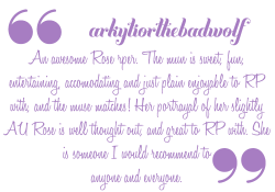 indiepositivity-blog:  arkytiorthebadwolf is an awesome Rose Rper. The mun is sweet, fun, entertaining, accommodating and just plain enjoyable to RP with, and the muse matches! Her portrayal of her slightly AU Rose is well thought out, and great to RP