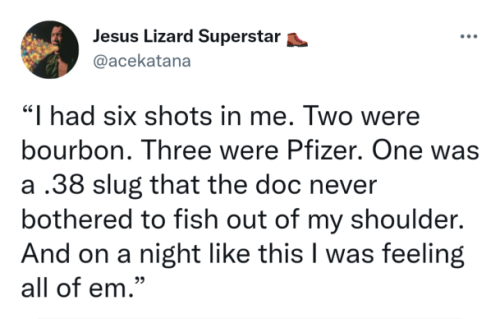 ccentz:[ID: a tweet by @acekatana reading “I had six shots in me. Two were bourbon. Three were Pfizer. One was a .38 slug that the doc never bothered to fish out of my shoulder. And on a night like this I was feeling all of em.” /end id] #reblogs #LEON STEELE LEON STEELE LEON STEEL  #also spencer and lori