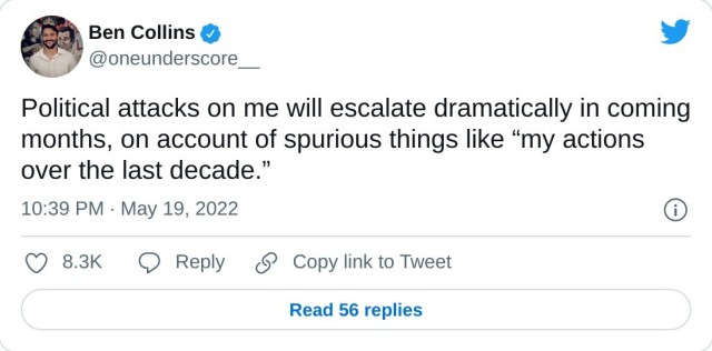 Political attacks on me will escalate dramatically in coming months, on account of spurious things like “my actions over the last decade.” — Ben Collins (@oneunderscore__) May 19, 2022