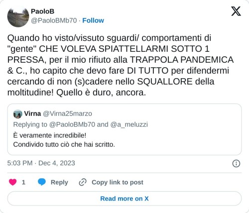 Quando ho visto/vissuto sguardi/ comportamenti di "gente" CHE VOLEVA SPIATTELLARMI SOTTO 1 PRESSA, per il mio rifiuto alla TRAPPOLA PANDEMICA & C., ho capito che devo fare DI TUTTO per difendermi cercando di non (s)cadere nello SQUALLORE della moltitudine! Quello è duro, ancora. https://t.co/hMbrSQnk59  — PaoloB (@PaoloBMb70) December 4, 2023