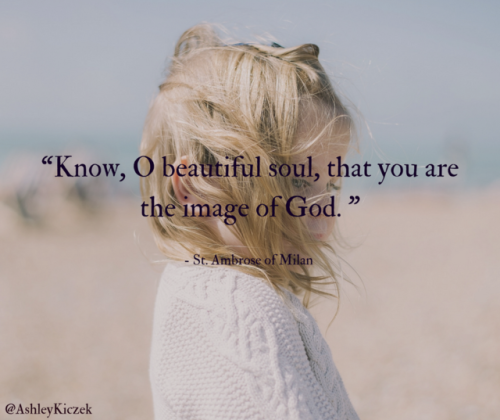 “Know, O beautiful soul, that you are the image of God.” -St. Ambrose of Milan