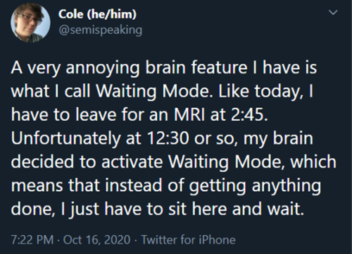 dionysuswearsanorangetracksuit:  [ID: screenshot of a tweet from user @semispeaking. It reads: A very annoying brain feature I have is what I call Waiting Mode. Like today, I have to leave for an MRI at 2:45. Unfortunately at 12:30 or so, my brain decided