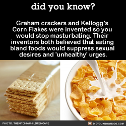 did-you-kno:  Graham crackers and Kellogg’s  Corn Flakes were invented so you  would stop masturbating. Their  inventors both believed that eating  bland foods would suppress sexual  desires and ‘unhealthy’ urges.  Source
