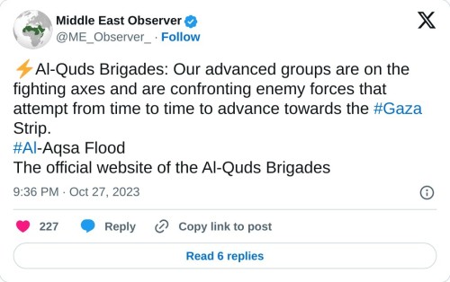 ⚡️Al-Quds Brigades: Our advanced groups are on the fighting axes and are confronting enemy forces that attempt from time to time to advance towards the #Gaza Strip.#Al-Aqsa Flood
The official website of the Al-Quds Brigades
— Middle East Observer (@ME_Observer_) October 27, 2023