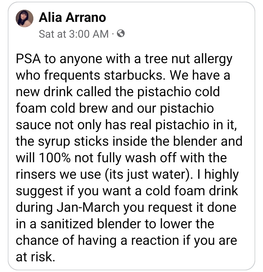 merps:egberts:ALTText: PSA to anyone with a tree nut allergy who frequents starbucks. We have a new drink called the pistachio cold foam cold brew and our pistachio sauce not only has real pistachio in it, the syrup sticks inside the blender and will