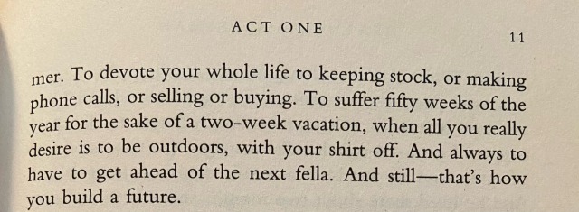 To devote your whole life to keeping stock, or making phone calls, or selling or buying. To suffer fifty weeks of the year for the sake of a two-week vacation, when all you really desire is to be outdoors, with your shirt off. And always to have to get ahead of the next fella. And still-that's how you build a future.