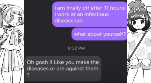 Id: A meme about Lillie and Moon from the Pokemon Adventures Sun and Moon manga using a text conversation to represent them. First, Moon says, “i am finally off after 11 hours! i work at an infectious disease lab. What about yourself?” Confused and blushing, Lillie responds, “Oh gosh !! Like you make the diseases or are against them?” /end id