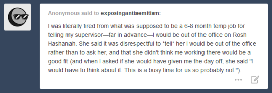 Anonymous said to exposingantisemitism: I was literally fired from what was supposed to be a 6-8 month temp job for telling my supervisor--far in advance--I would be out of the office on Rosh Hashanah. She said it was disrespectful to *tell* her I would be out of the office rather than to ask her, and that she didn't think me working there would be a good fit (and when asked if she would have given me the day off, she said 