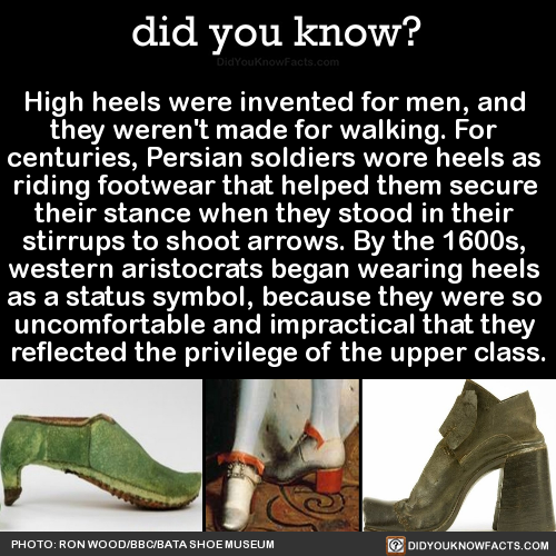 did-you-know:  High heels were invented for men, and they weren’t made for walking. For centuries, Persian soldiers wore heels as riding footwear that helped them secure their stance when they stood in their stirrups to shoot arrows. By the 1600s,