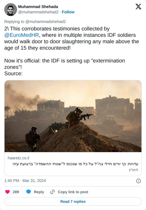 2\ This corroborates testimonies collected by @EuroMedHR, where in multiple instances IDF soldiers would walk door to door slaughtering any male above the age of 15 they encountered!  Now it's official: the IDF is setting up "extermination zones"! Source:https://t.co/S361Se7cwk  — Muhammad Shehada (@muhammadshehad2) March 31, 2024