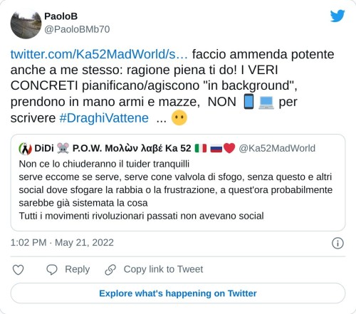 https://t.co/O4xdeKQWyS faccio ammenda potente anche a me stesso: ragione piena ti do! I VERI CONCRETI pianificano/agiscono "in background", prendono in mano armi e mazze, NON 📱💻 per scrivere #DraghiVattene ... 😶  — PaoloB (@PaoloBMb70) May 21, 2022