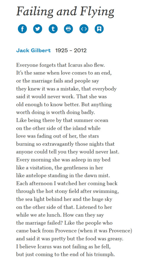 FAILING AND FLYING BY JACK GILBERT  Everyone forgets that Icarus also flew. It’s the same when love comes to an end, or the marriage fails and people say they knew it was a mistake, that everybody said it would never work. That she was old enough to know better. But anything worth doing is worth doing badly. Like being there by that summer ocean on the other side of the island while love was fading out of her, the stars burning so extravagantly those nights that anyone could tell you they would never last. Every morning she was asleep in my bed like a visitation, the gentleness in her like antelope standing in the dawn mist. Each afternoon I watched her coming back through the hot stony field after swimming, the sea light behind her and the huge sky on the other side of that. Listened to her while we ate lunch. How can they say the marriage failed? Like the people who came back from Provence (when it was Provence) and said it was pretty but the food was greasy. I believe Icarus was not failing as he fell, but just coming to the end of his triumph.