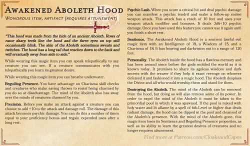 Awakened Aboleth Hood
Wondrous item, artifact (requires attunement)
“This hood was made from the hide of an ancient Aboleth. Rows of razor sharp teeth line the hood and the three eyes on top still occasionally blink. The skin of the Aboleth sometimes sweats and twitches. The hood has a long tail that reaches down to the back and will erratically sway from side to side.”
While wearing this magic item you can speak telepathically to any creature you can see. If a creature communicates with you telepathically you learn its greatest desire.
While wearing this magic item you can breathe underwater.
Beguiling Presence. You have advantage on Charisma skill checks and creatures who make saving throws to resist being charmed by you do so at disadvantage. The mind of the Aboleth also has sway over the minds of creatures charmed by you.
Precision. Before you make an attack against a creature you can choose to add +10 to the attack and damage roll. The damage of this attack becomes psychic damage. You can do this a number of times equal to your proficiency bonus and regain expended uses after a long rest.
Psychic Lash. When you score a critical hit and deal psychic damage you can manifest a psychic tendril and make a follow-up melee weapon attack. This attack has a reach of 10 feet and uses your weapon attack modifier and bonuses. It deals 3d6+10 psychic damage. Once you have used this feature you cannot use it again until you finish a short rest.
Sentience. The Awakened Aboleth Hood is a sentient lawful evil magic item with an Intelligence of 18, a Wisdom of 15, and a Charisma of 18. It has hearing and darkvision out to a range of 120 feet.
Personality. The Aboleth inside the hood has a flawless memory and has been around since before the gods molded the world as it is known today. It promises to share its ageless wisdom and dark secrets with the wearer if they help it exact revenge on whoever defeated it and fashioned it into a magic hood. The Aboleth despises the Divine and all who would worship them and stand for them.
Destroying the Aboleth. The mind of the Aboleth can be removed from the hood, but doing so will also remove some of its power. In order to expel the mind of the Aboleth it must be taken to the primordial pool in which it was spawned. If the pool is mixed with holy water and lit aflame by a spell of 6th-Level or higher that deals radiant damage, the hood can be dipped in the pool and cleansed of the Aboleth’s presence. With the mind of the Aboleth gone, this magic item loses its Sentience and Beguiling Presence properties, as well as its ability to learn the greatest desires of creatures and no longer requires attunement.