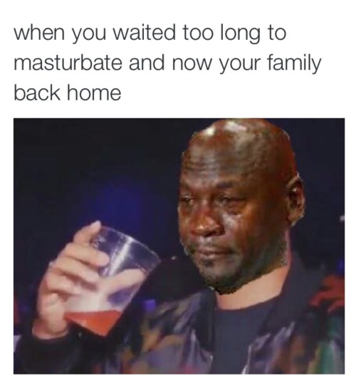 when you waited too long to masturbate for the fourth time and now your family back home*