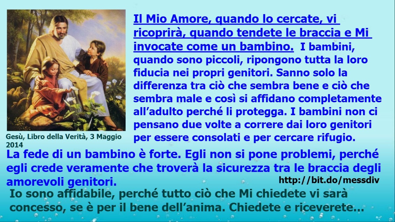 Il Mio Amore, quando lo cercate, vi ricoprirà, quando tendete le braccia e Mi invocate come un bambino. April 02, 2020 at 04:00AM
Il Mio Amore, quando lo cercate, vi ricoprirà, quando tendete le braccia e Mi invocate come un bambino. I bambini,...