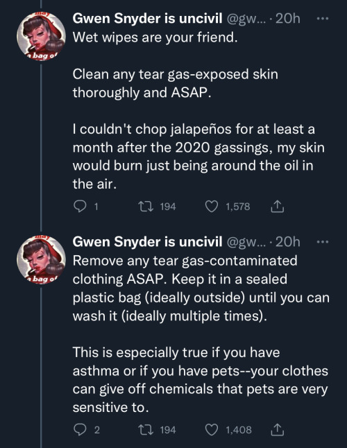 mage four: first tweet in image states "Wet wipes are your friend. Clean any tear gas-exposed skin thoroughly and ASAP. I couldn't chop jalapenõs for at least a month after the 2020 gassings, my skin would burn just being around the oil in the air." second tweet in image states "Remove any tear gas-contaminated clothing ASAP. Keep it in a sealed plastic bag (ideally outside) until you can wash it (ideally multiple times). This is especially true if you have asthma or if you have pets - your clothes can give off chemicals that pets are very sensitive to."