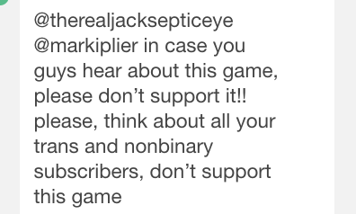 snakegay: oh thank god someone warned markiplier   This is kinda important tho since mark and jack have huge fanbases of impressionable people so if they spread this game, not knowing it’s damaging potential, a lot of transphobia and hate could come