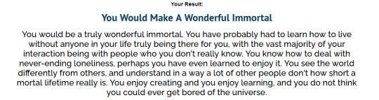 xanadeas:  thededfa:laserbobcat:  ainawgsd:cloudofbutterflies:  I made uquiz to attempt to determine if you would make a good immortal.   You Would Endure ImmortalityYou would not enjoy immortality, but it would not depress you, either. You would feel