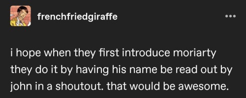 a screenshot of an old post that reads: "I hope when they first introduce moriarty they do it by having his name be read out by john in a shoutout. that would be awesome"