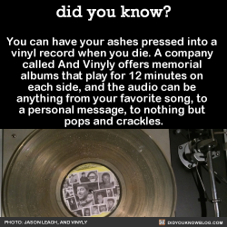 did-you-kno:  You can have your ashes pressed into  a vinyl record when you die. A  company called And Vinyly offers  memorial albums that play for 12  minutes on each side, and the audio  can be anything from your favorite  song, to a personal message,