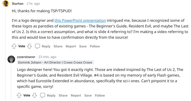A reddit screenshot. User Ikarhan asks, "Hi, thanks for making TSP/TSPUD! I'm a logo designer and this PowerPoint presentation intrigued me, because I recognized some of these logos as parodies of existing games - The Beginner's Guide, Resident Evil, and maybe The Last of Us 2. Is this a correct assumption, and what is slide 4 referring to? I'm making a video referring to this and would love to have confirmation directly from the source!" Dom, the art director for TSP:UD answers, "Logo designer here! You got it exactly right. Those are indeed inspired by The Last of Us 2, The Beginner's Guide, and Resident Evil Village. #4 is based on my memory of early Flash games, which had Eurostile Extended in abundance, specifically the sci-i ones. Can't pinpoint it to a specific game, sorry!"