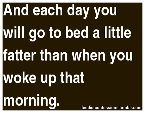 feedistconfessions:   And each day you will go to bed a little fatter than when you woke up that morning.   Please