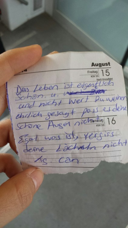 splitterbruch:  Ich saß in der Bahn und fing an zu weinen, als ich aussteigen wollte, gab mir ein Typ diesen Zettel.  “Das Leben ist eigentlich schön und nicht Wert zu weinen. Ehrlich gesagt passt es deinen schönen Augen nicht. Egal, was ist