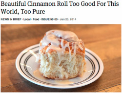 byordinarymeans:  theonion:  Beautiful Cinnamon Roll Too Good For This World, Too Pure  Would that I could turn back the hand of time and warn the onion staffer who penned this piece. “Is it worth it,” I would ask. “Is it worth it?” 
