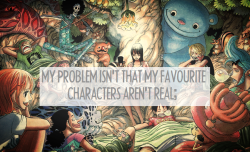 luffys-hat:My problem isn’t that my favourite characters aren’t real; it’s that I’m not fictional. I don’t want them to be real. What I desperately wish is that I could be fictional with them. It’s not that I want them here with me in this