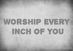 daddys-dirty-world:  Worship every Inch of