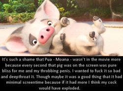 dirtydisneyconfessions:  It’s such a shame that Pua - Moana - wasn’t in the movie more because  every second that pig was on the screen was pure bliss for me and my  throbbing penis. I wanted to fuck it so bad and deepthroat it. Though  maybe it was
