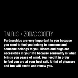 zodiacsociety:  Taurus Traits: Partnerships are very important to you because you need to feel you belong to someone and someone belongs to you. Kisses and hugs are necessities in your life because sensuality is what brings you peace of mind. You need