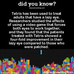 did-you-kno:  Tetris has been used to treat adults that have a lazy eye. Researchers studied the effects of using a video game that forces both eyes to work together, and they found that the patients treated with Tetris showed a four-fold improvement