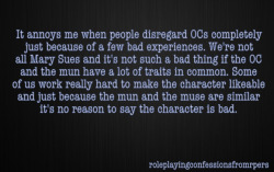 roleplayingconfessionsfromrpers:   It annoys me when people disregard OCs completely just because of a few bad experiences. We’re not all Mary Sues and it’s not such a bad thing if the OC and the mun have a lot of traits in common. Some of us work