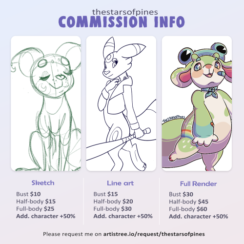 Image starts with top text reading "thestarsofpines commission info."  Three illustrations in different stages of completion. From left to right:   A cartoon dog is drawn in a sketch style with unfinished lines. Underneath the drawing four lines of text list prices; Bust for $10, Half-body for $15, Full-body for $25, and Additional Character is plus 50% of the original price.   Next is a cartoon of anthropomorphized pokemon umbreon is drawn with just lines and no color details. Underneath there are prices listed; Bust for $15, Half-body for $20, Full-body for $30, and Additional character for 50% of the original price.  The final drawing is a cartoon character resembling a frog with a frog hat is illustrated in full color and simple shading. It is titled as "Full Render" and the prices listed are Bust for $30, Half-Body for $45, Full-body for $60, and Additional character for 50% of the original price.    A final line reads "please request me on artistree.io/request/thestarsofpines"