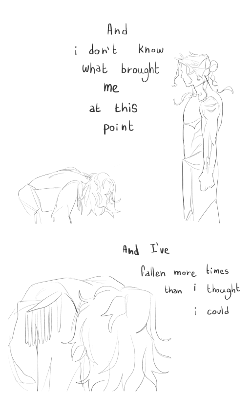 Blank canvas , black lineart . A drawing of both chip and gillion . Chip is on his knees , his body cut off from his bottom part . Instead gillion is standing in front of him , his arms covering on his side and his fist clutched . Chip’s hair cover his face , his coat exposes his back and his shoulder pads are falling off his shoulder . Gillion doesn’t have a face drawn , his hair are flowing on his shoulders . The words “ and I don’t know what brought me at this point “ . Under it , A drawing of chip on his knees , his head down and his hair covering his face completely. The drawing is cut off , not showing his legs or bust , only the upper part of his body . His shoulders are exposed by his coat and his shoulders pads are slightly falling down . The words “ and I’ve fallen more times than I thought I could “ are written above him on the right side of the canvas.