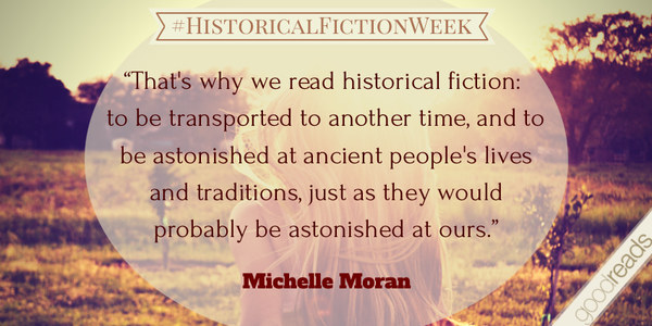 “That’s why we read historical fiction: to be transported to another time, and to be astonished at ancient people’s lives and traditions, just as they would probably be astonished at ours.” - Michelle Moran
