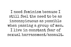 whoneedsfeminism:  I need feminism because I still feel the need to be as inconspicuous as possible when passing a group of men. I live in fear of sexual harassment/assault. 