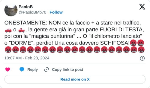 ONESTAMENTE: NON ce la faccio + a stare nel traffico, 🚗 o 🛻, la gente era già in gran parte FUORI DI TESTA, poi con la "magica punturina" ... O "il chilometro lanciato" o "DORME", perdio! Una cosa davvero SCHIFOSA!🤬🤬🤬🤬🤬🤬🤬🤬🤬🤬🤬🤬🤬🤬🤬🤬🤬🤬🤬🤬🤬  — PaoloB (@PaoloBMb70) February 23, 2024