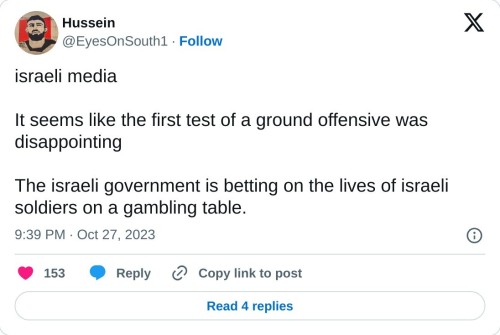 israeli media
It seems like the first test of a ground offensive was disappointing
The israeli government is betting on the lives of israeli soldiers on a gambling table.
— Hussein (@EyesOnSouth1) October 27, 2023