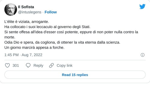 L'élite è viziata, arrogante. Ha collocato i suoi leccaculo al governo degli Stati. Si sente offesa all'idea d'esser così potente, eppure di non poter nulla contro la morte. Odia Dio e spera, da cogliona, di ottener la vita eterna dalla scienza. Un giorno marcirà appesa a forche.  — Il Sofista (@intuslegens) August 7, 2022